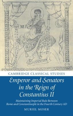 Emperor and Senators in the Reign of Constantius II: Maintaining Imperial Rule Between Rome and Constantinople in the Fourth Century Ad by Moser, Muriel
