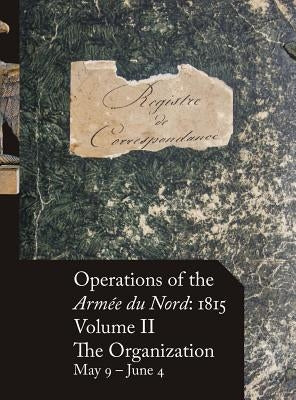Operations of the Armée du Nord: 1815 - Vol. II: The Organization, May 9 - June 4 by Beckett, Stephen M.