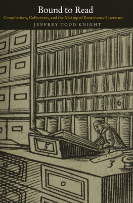 Bound to Read: Compilations, Collections, and the Making of Renaissance Literature by Knight, Jeffrey Todd