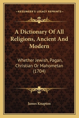 A Dictionary Of All Religions, Ancient And Modern: Whether Jewish, Pagan, Christian Or Mahometan (1704) by James Knapton