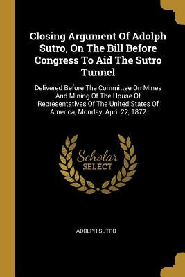 Closing Argument Of Adolph Sutro, On The Bill Before Congress To Aid The Sutro Tunnel: Delivered Before The Committee On Mines And Mining Of The House by Sutro, Adolph