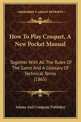 How To Play Croquet, A New Pocket Manual: Together With All The Rules Of The Game And A Glossary Of Technical Terms (1865) by Adams and Company Publisher