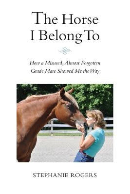 The Horse I Belong To: How a Misused and Almost Forgotten Grade Mare Showed Me the Way by Rogers, Stephanie