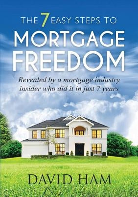 DAVID HAM - The 7 Easy Steps To Mortgage Freedom: Revealed by a mortgage industry insider who did it in just 7 years by Ham, David