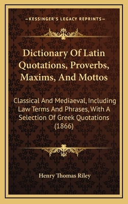 Dictionary of Latin Quotations, Proverbs, Maxims, and Mottos: Classical and Mediaeval, Including Law Terms and Phrases, with a Selection of Greek Quot by Riley, Henry Thomas