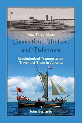 How Three Rivers (Connecticut, Hudson, and Delaware) Revolutionized Transportation, Travel and Trade in America by Bernardo, John
