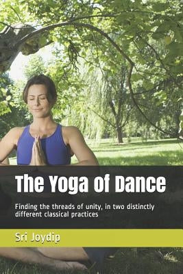 The Yoga of Dance: Finding the threads of unity, in two distinctly different classical practices by Joydip, Sri