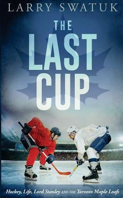 The Last Cup: Hockey, Life, Lord Stanley and the Toronto Maple Leafs by Swatuk, Larry Anthony