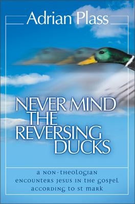 Never Mind the Reversing Ducks: A Non-Theologian Encounters Jesus in the Gospel According to St Mark by Plass, Adrian