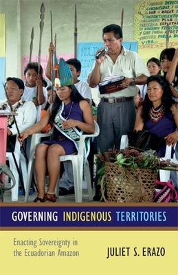 Governing Indigenous Territories: Enacting Sovereignty in the Ecuadorian Amazon by Erazo, Juliet S.
