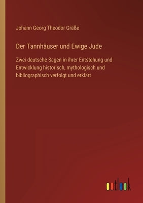 Der Tannhäuser und Ewige Jude: Zwei deutsche Sagen in ihrer Entstehung und Entwicklung historisch, mythologisch und bibliographisch verfolgt und erkl by Gräße, Johann Georg Theodor