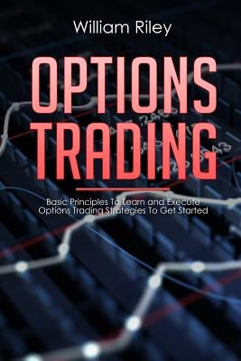 Options Trading: Basic Principles to Learn and Execute Options Trading Strategies to Get Started by Riley, William