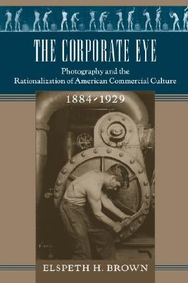 The Corporate Eye: Photography and the Rationalization of American Commercial Culture, 1884-1929 by Brown, Elspeth H.