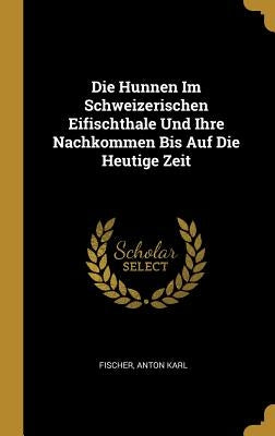 Die Hunnen Im Schweizerischen Eifischthale Und Ihre Nachkommen Bis Auf Die Heutige Zeit by Karl, Fischer Anton