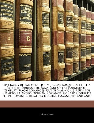 Specimens of Early English Metrical Romances, Chiefly Written During the Early Part of the Fourteenth Century: Saxon Romances: Guy of Warwick. Sir Bev by Ellis, George