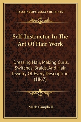 Self-Instructor In The Art Of Hair Work: Dressing Hair, Making Curls, Switches, Braids, And Hair Jewelry Of Every Description (1867) by Campbell, Mark