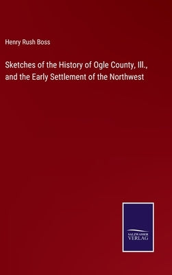 Sketches of the History of Ogle County, Ill., and the Early Settlement of the Northwest by Boss, Henry Rush