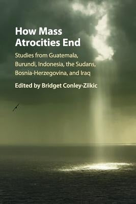 How Mass Atrocities End: Studies from Guatemala, Burundi, Indonesia, the Sudans, Bosnia-Herzegovina, and Iraq by Conley-Zilkic, Bridget