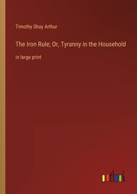 The Iron Rule; Or, Tyranny in the Household: in large print by Arthur, Timothy Shay