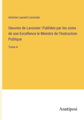 Oeuvres de Lavoisier: Publiées par les soins de son Excellence le Ministre de l'Instruction Publique: Tome 4 by Lavoisier, Antoine Laurent