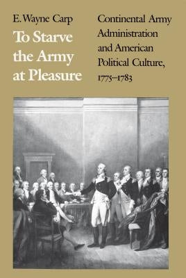 To Starve the Army at Pleasure: Continental Army Administration and American Political Culture, 1775-1793 by Carp, E. Wayne