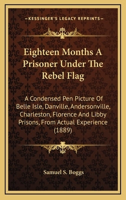 Eighteen Months a Prisoner Under the Rebel Flag: A Condensed Pen Picture of Belle Isle, Danville, Andersonville, Charleston, Florence and Libby Prison by Boggs, Samuel S.