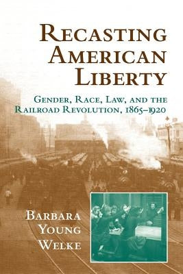 Recasting American Liberty: Gender, Race, Law, and the Railroad Revolution, 1865-1920 by Welke, Barbara Young