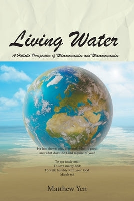 Living Water: A Holistic Perspective of Microeconomics and Macroeconomics by Yen, Matthew