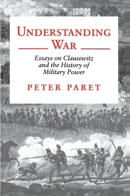 Understanding War: Essays on Clausewitz and the History of Military Power by Paret, Peter
