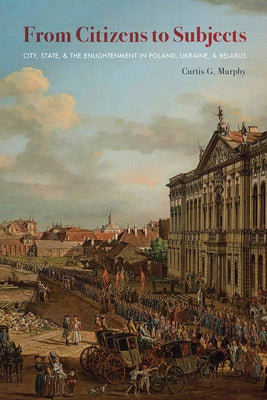 From Citizens to Subjects: City, State, and the Enlightenment in Poland, Ukraine, and Belarus by Murphy, Curtis G.