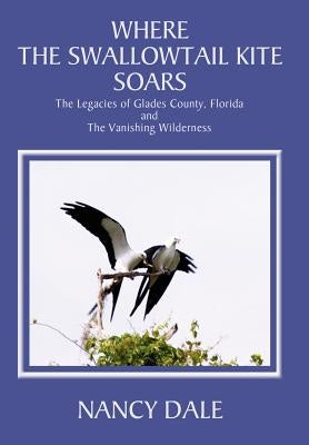 Where the Swallowtail Kite Soars: The Legacies of Glades County, Florida and The Vanishing Wilderness by Dale, Nancy