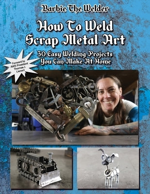 How To Weld Scrap Metal Art: 30 Easy Welding Projects You Can Make At Home by The Welder, Barbie