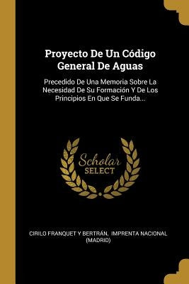 Proyecto De Un Código General De Aguas: Precedido De Una Memoria Sobre La Necesidad De Su Formación Y De Los Principios En Que Se Funda... by Cirilo Franquet Y Bertrán