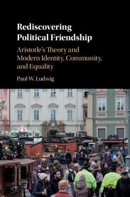 Rediscovering Political Friendship: Aristotle's Theory and Modern Identity, Community, and Equality by Ludwig, Paul W.