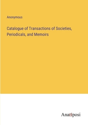 Catalogue of Transactions of Societies, Periodicals, and Memoirs by Anonymous