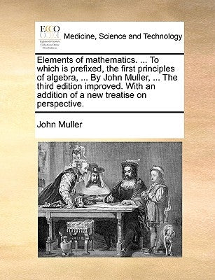 Elements of Mathematics. ... to Which Is Prefixed, the First Principles of Algebra, ... by John Muller, ... the Third Edition Improved. with an Additi by Muller, John