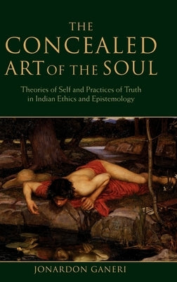 The Concealed Art of the Soul: Theories of the Self and Practices of Truth in Indian Ethics and Epistemology by Ganeri, Jonardon