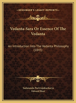 Vedanta-Sara or Essence of the Vedanta: An Introduction Into the Vedanta Philosophy (1845) an Introduction Into the Vedanta Philosophy (1845) by Parivrajakacharya, Sadananda