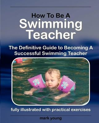 How to Be a Swimming Teacher: The Definitive Guide to Becoming a Successful Swimming Teacher by Young, Mark