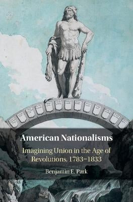 American Nationalisms: Imagining Union in the Age of Revolutions, 1783-1833 by Park, Benjamin E.