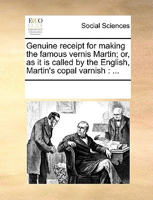Genuine Receipt for Making the Famous Vernis Martin; Or, as It Is Called by the English, Martin's Copal Varnish: ... by Multiple Contributors