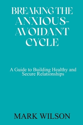Breaking the Anxious-Avoidant Cycle: A Guide to Building Healthy and Secure Relationships by Wilson, Mark