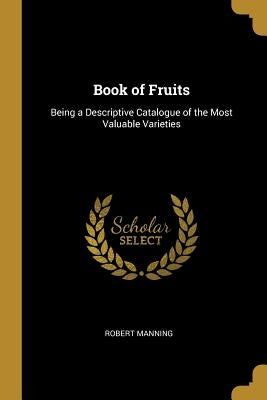 Book of Fruits: Being a Descriptive Catalogue of the Most Valuable Varieties by Manning, Robert