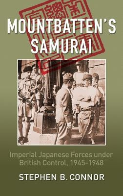 Mountbatten's Samurai: Imperial Japanese Army and Navy Forces under British Control in Southeast Asia, 1945-1948 by Connor, Stephen B.