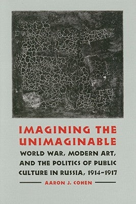 Imagining the Unimaginable: World War, Modern Art, and the Politics of Public Culture in Russia, 1914-1917 by Cohen, Aaron J.