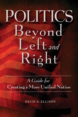 Politics Beyond Left and Right: A Guide for Creating a More Unified Nation by Ellison, David A.