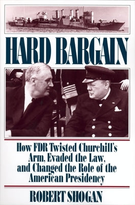 Hard Bargain: How FDR Twisted Churchill's Arm, Evaded the Law, and Changed the Role of the American Presidency by Shogan, Robert