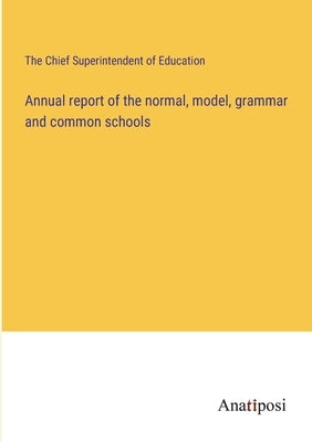 Annual report of the normal, model, grammar and common schools by The Chief Superintendent of Education