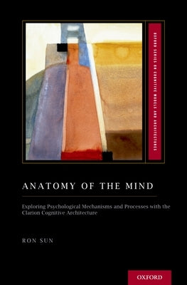 Anatomy of the Mind: Exploring Psychological Mechanisms and Processes with the Clarion Cognitive Architecture by Sun, Ron