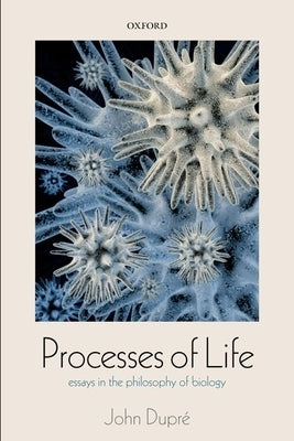 Processes of Life: Essays in the Philosophy of Biology by Dupre, John